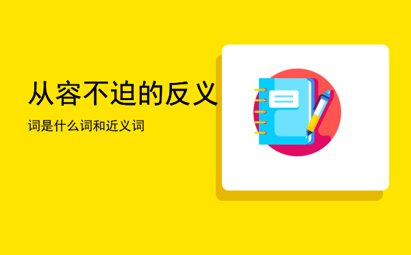 从容不迫的反义词是什么「从容不迫的反义词和近义词」