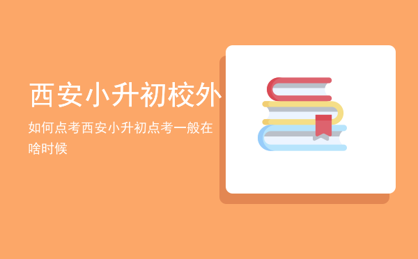 西安小升初校外如何点考，西安小升初点考一般在啥时候