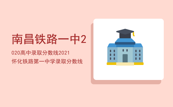 南昌铁路一中2020高中录取分数线「2021怀化铁路第一中学录取分数线」