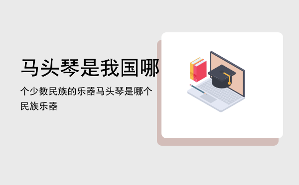 马头琴是我国哪个少数民族的乐器，马头琴是哪个民族乐器