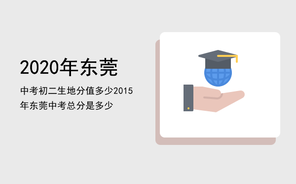 2020年东莞中考初二生地分值多少，2015年东莞中考总分是多少