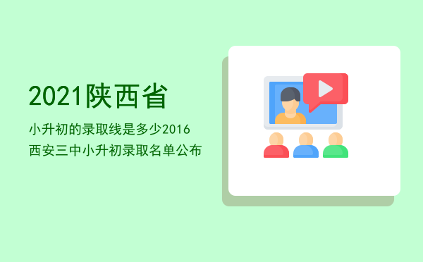 2021陕西省小升初的录取线是多少，2016西安三中小升初录取名单公布