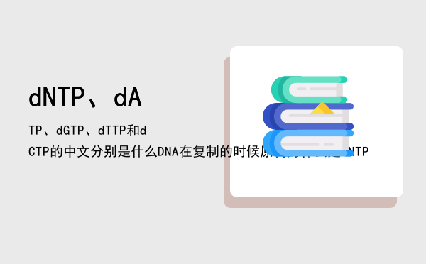 dNTP、dATP、dGTP、dTTP和dCTP的中文分别是什么「DNA在复制的时候原料为什么是dNTP」