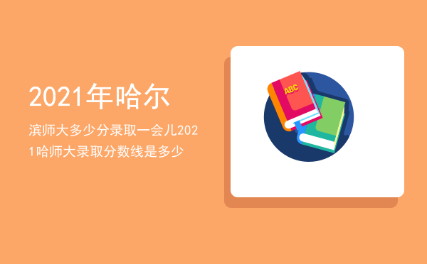 2021年哈尔滨师大多少分录取一会儿（2021哈师大录取分数线是多少）