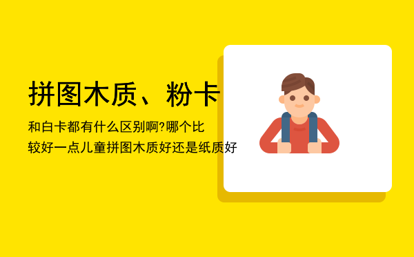 拼图木质、粉卡和白卡都有什么区别啊?哪个比较好一点（儿童拼图木质好还是纸质好）