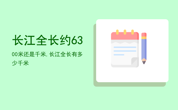 长江全长约6300米还是千米,长江全长有多少千米