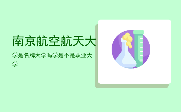 南京航空航天大学是名牌大学吗，南京航空航天大学是不是职业大学