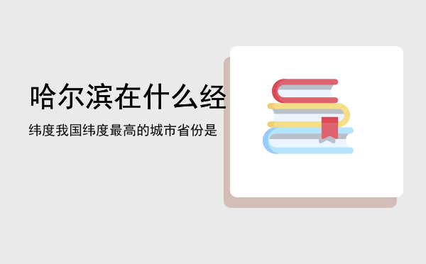 哈尔滨在什么经纬度（我国纬度最高的城市省份是）