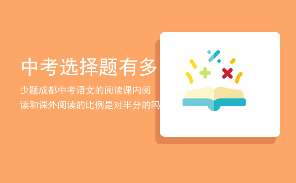 中考选择题有多少题「成都中考语文的阅读课内阅读和课外阅读的比例是对半分的吗」