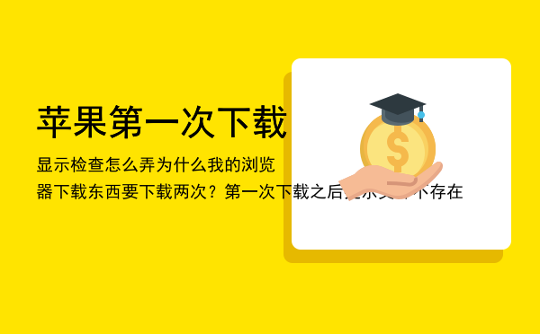 苹果第一次下载显示检查怎么弄「为什么我的浏览器下载东西要下载两次？第一次下载之后提示文件不存在」