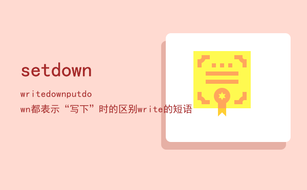 setdownwritedownputdown都表示“写下”时的区别「write的短语」