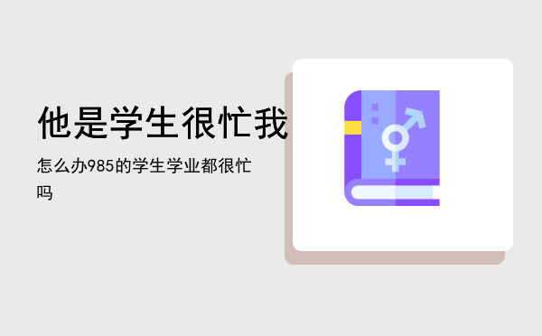 他是学生很忙我怎么办，985的学生学业都很忙吗