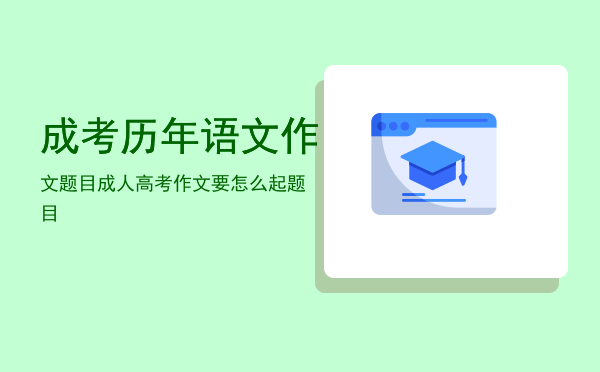 成考历年语文作文题目「成人高考作文要怎么起题目」