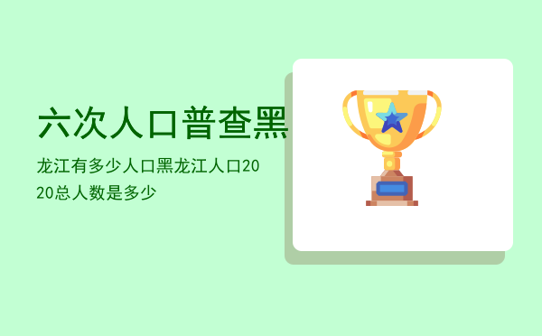 六次人口普查黑龙江有多少人口，黑龙江人口2020总人数是多少