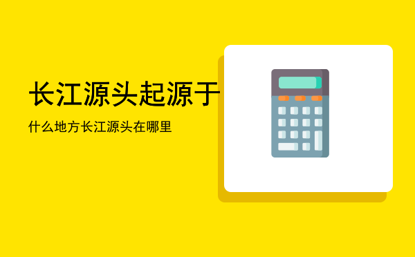 长江源头起源于什么地方「长江源头在哪里」