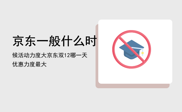 京东一般什么时候活动力度大，京东双12哪一天优惠力度最大