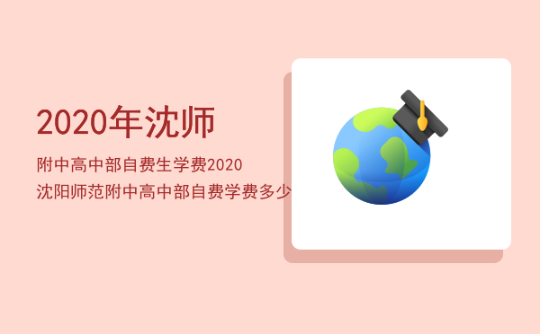 2020年沈师附中高中部自费生学费「2020沈阳师范附中高中部自费学费多少」