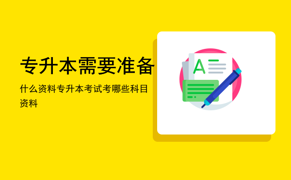 专升本需要准备什么资料「专升本考试考哪些科目资料」