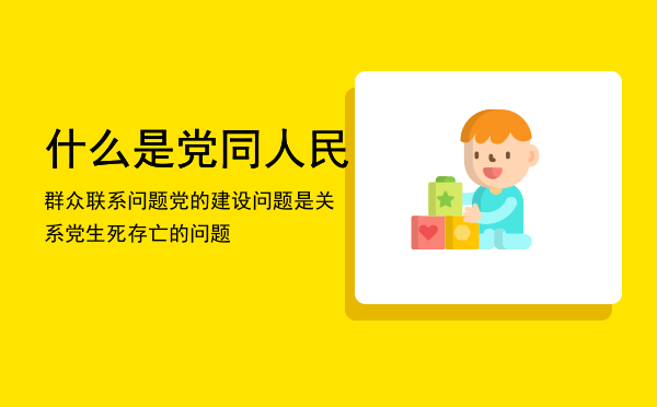 什么是党同人民群众联系问题「党的建设问题是关系党生死存亡的问题」