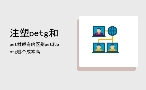 注塑petg和pet材质有啥区别（pet和petg哪个成本高）