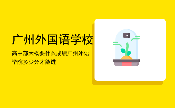 广州外国语学校高中部大概要什么成绩「广州外语学院多少分才能进」