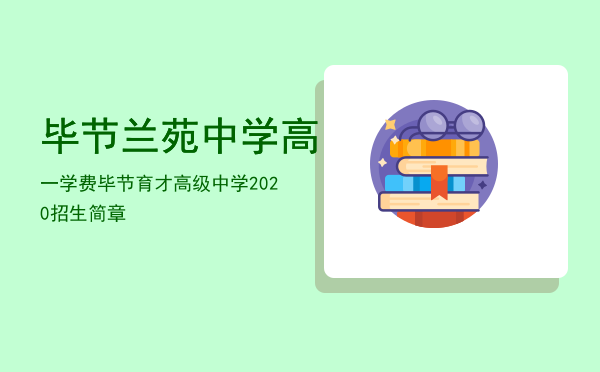 毕节兰苑中学高一学费「毕节育才高级中学2020招生简章」