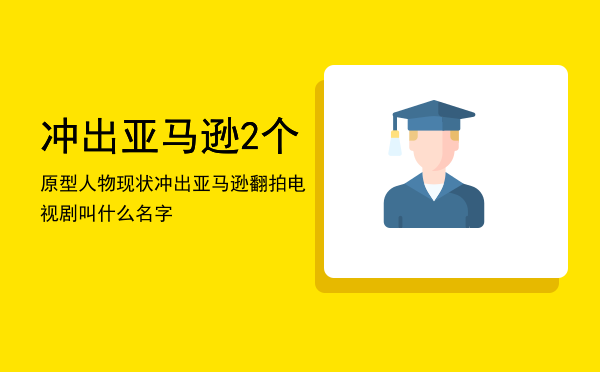 冲出亚马逊2个原型人物现状「冲出亚马逊翻拍电视剧叫什么名字」