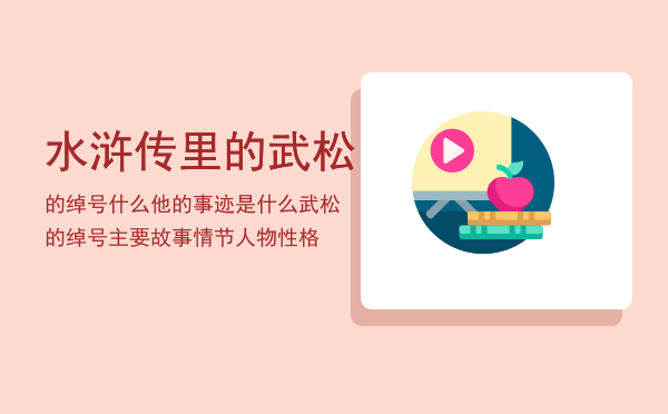 水浒传里的武松的绰号什么他的事迹是什么「武松的绰号主要故事情节人物性格」