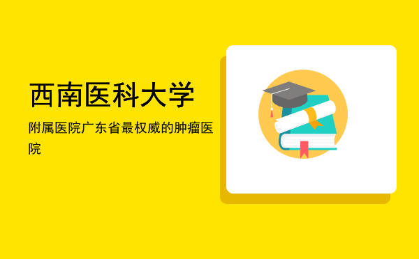 西南医科大学附属医院「广东省最权威的肿瘤医院」