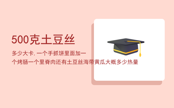 500克土豆丝多少大卡,一个手抓饼里面加一个烤肠一个里脊肉还有土豆丝海带黄瓜大概多少热量