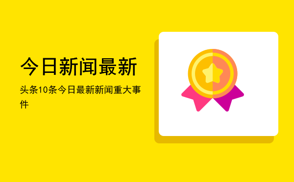 今日新闻最新头条10条「今日最新新闻重大事件」