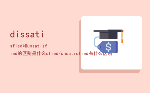 dissatisfied和unsatisfied的区别是什么（dissatisfied/unsatisfied有什么区别）