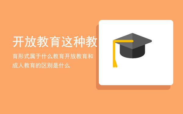 开放教育这种教育形式属于什么教育（开放教育和成人教育的区别是什么）