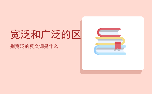 宽泛和广泛的区别「宽泛的反义词是什么」