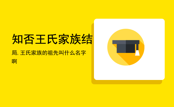 知否王氏家族结局,王氏家族的祖先叫什么名字啊