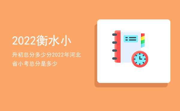 2022衡水小升初总分多少分，2022年河北省小考总分是多少