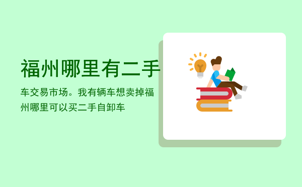 福州哪里有二手车交易市场。我有辆车想卖掉（福州哪里可以买二手自卸车）