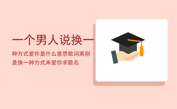 一个男人说换一种方式爱你是什么意思（歌词离别是换一种方式来爱你求歌名）