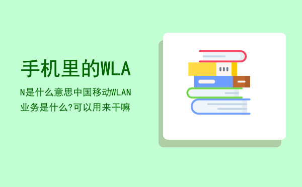 手机里的WLAN是什么意思「中国移动WLAN业务是什么?可以用来干嘛」