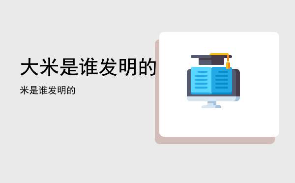 大米是谁发明的「米是谁发明的」