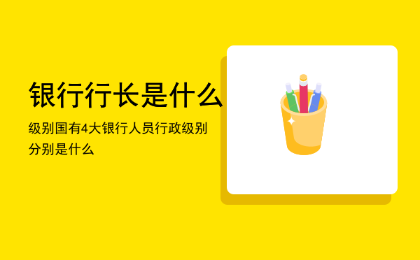 银行行长是什么级别，国有4大银行人员行政级别分别是什么