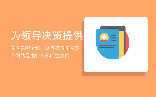 为领导决策提供参考是哪个部门「领导决策参考这个网站是由什么部门主办的」