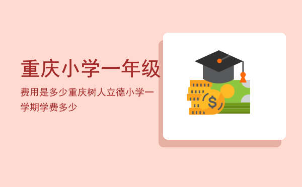 重庆小学一年级费用是多少「重庆树人立德小学一学期学费多少」