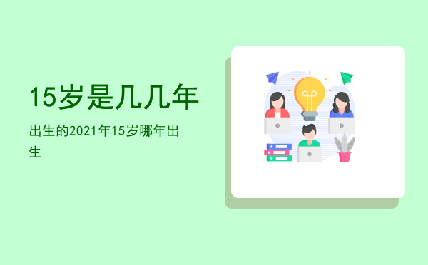 15岁是几几年出生的（2021年15岁哪年出生）