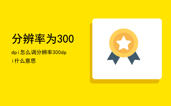 分辨率为300dpi怎么调（分辨率300dpi什么意思）