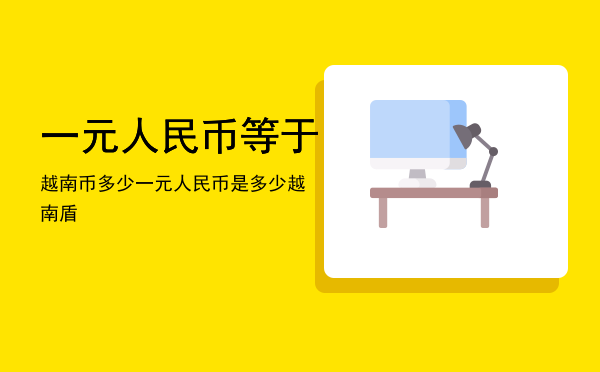 一元人民币等于越南币多少「一元人民币是多少越南盾」