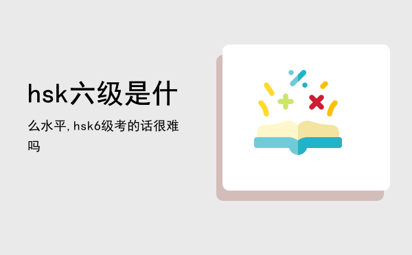 hsk六级是什么水平,hsk6级考的话很难吗