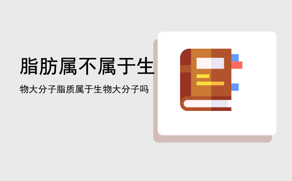 脂肪属不属于生物大分子「脂质属于生物大分子吗」