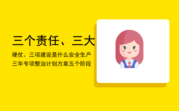 三个责任、三大硬仗、三项建设是什么，安全生产三年专项整治计划方案五个阶段