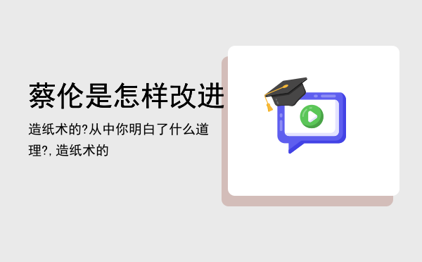 蔡伦是怎样改进造纸术的?从中你明白了什么道理?,蔡伦是怎样改进造纸术的